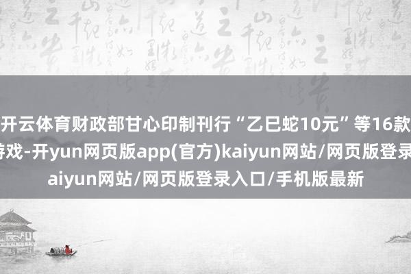 开云体育财政部甘心印制刊行“乙巳蛇10元”等16款即开型福利彩票游戏-开yun网页版app(官方)kaiyun网站/网页版登录入口/手机版最新
