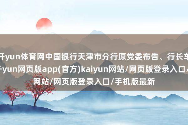 开yun体育网中国银行天津市分行原党委布告、行长车德宇被查-开yun网页版app(官方)kaiyun网站/网页版登录入口/手机版最新