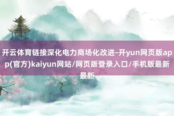 开云体育链接深化电力商场化改进-开yun网页版app(官方)kaiyun网站/网页版登录入口/手机版最新
