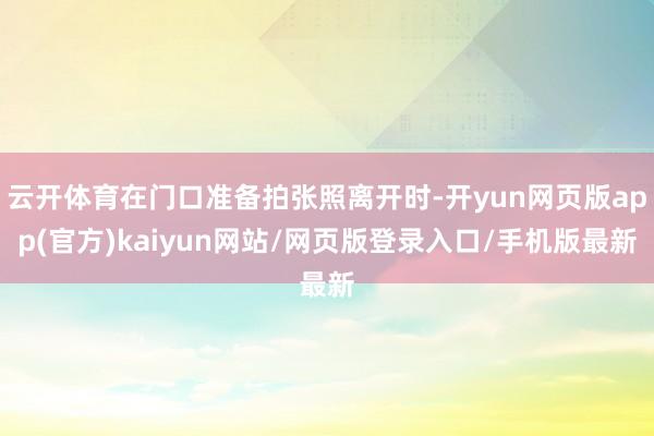 云开体育在门口准备拍张照离开时-开yun网页版app(官方)kaiyun网站/网页版登录入口/手机版最新