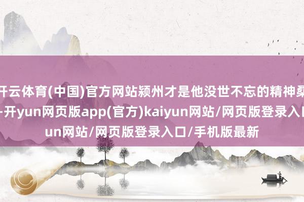 开云体育(中国)官方网站颍州才是他没世不忘的精神桑梓、归老之地-开yun网页版app(官方)kaiyun网站/网页版登录入口/手机版最新