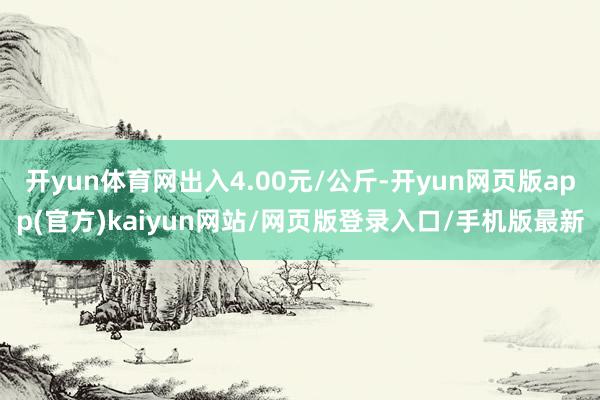 开yun体育网出入4.00元/公斤-开yun网页版app(官方)kaiyun网站/网页版登录入口/手机版最新