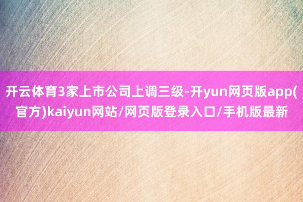 开云体育3家上市公司上调三级-开yun网页版app(官方)kaiyun网站/网页版登录入口/手机版最新