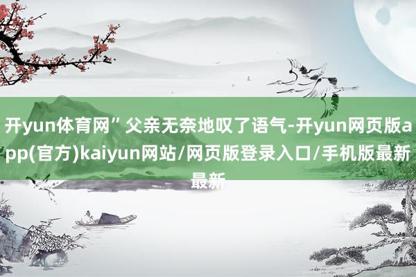 开yun体育网”父亲无奈地叹了语气-开yun网页版app(官方)kaiyun网站/网页版登录入口/手机版最新