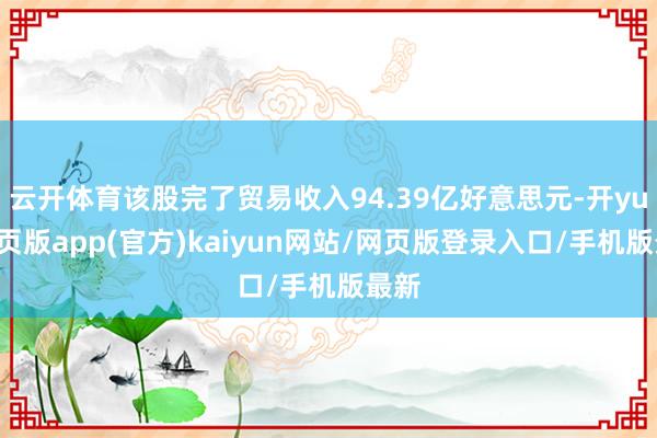 云开体育该股完了贸易收入94.39亿好意思元-开yun网页版app(官方)kaiyun网站/网页版登录入口/手机版最新