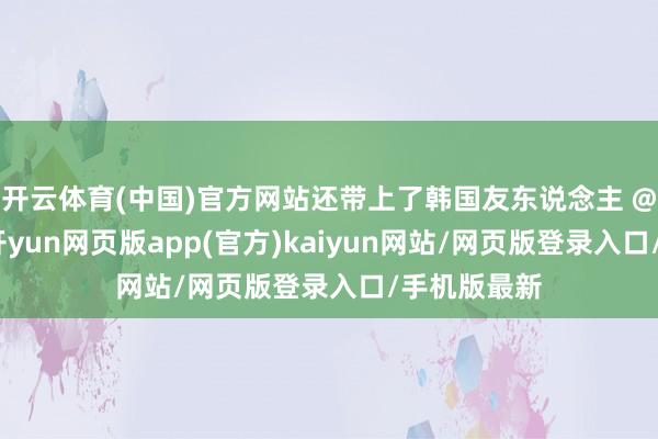 开云体育(中国)官方网站还带上了韩国友东说念主 @基本祐利-开yun网页版app(官方)kaiyun网站/网页版登录入口/手机版最新