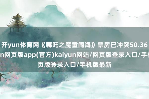 开yun体育网《哪吒之魔童闹海》票房已冲突50.36亿-开yun网页版app(官方)kaiyun网站/网页版登录入口/手机版最新