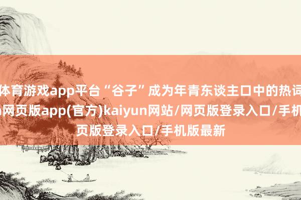 体育游戏app平台“谷子”成为年青东谈主口中的热词-开yun网页版app(官方)kaiyun网站/网页版登录入口/手机版最新