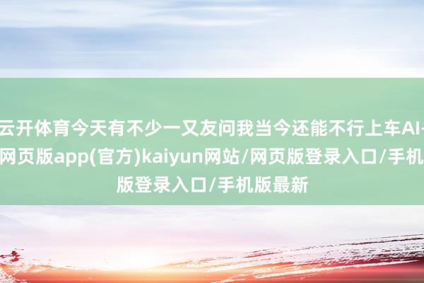 云开体育今天有不少一又友问我当今还能不行上车AI-开yun网页版app(官方)kaiyun网站/网页版登录入口/手机版最新