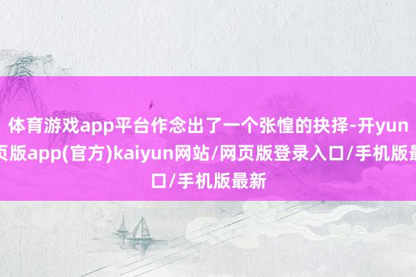 体育游戏app平台作念出了一个张惶的抉择-开yun网页版app(官方)kaiyun网站/网页版登录入口/手机版最新