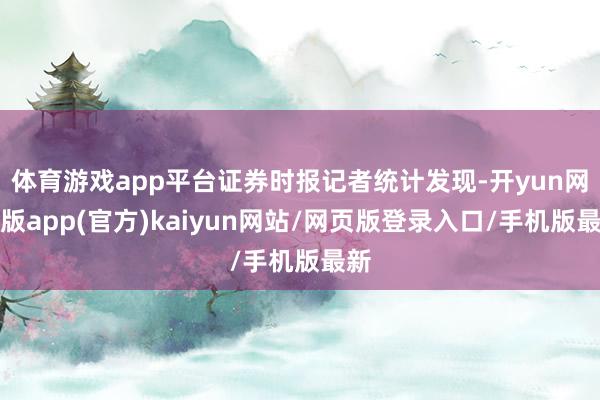 体育游戏app平台证券时报记者统计发现-开yun网页版app(官方)kaiyun网站/网页版登录入口/手机版最新