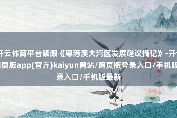 开云体育平台紧跟《粤港澳大湾区发展磋议摘记》-开yun网页版app(官方)kaiyun网站/网页版登录入口/手机版最新