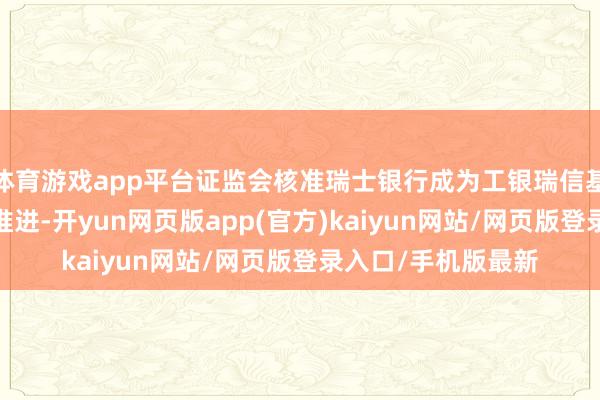 体育游戏app平台证监会核准瑞士银行成为工银瑞信基金合手股5%以上推进-开yun网页版app(官方)kaiyun网站/网页版登录入口/手机版最新