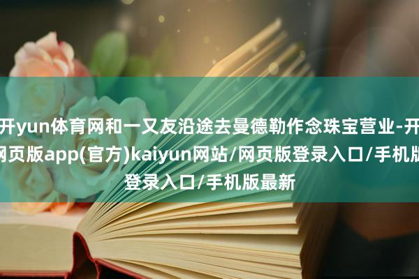 开yun体育网和一又友沿途去曼德勒作念珠宝营业-开yun网页版app(官方)kaiyun网站/网页版登录入口/手机版最新