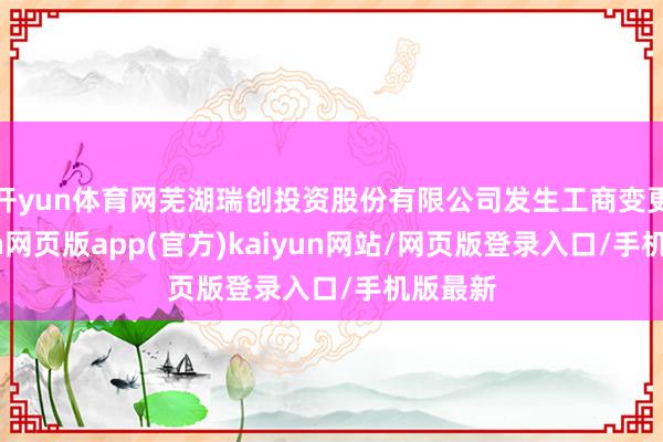 开yun体育网芜湖瑞创投资股份有限公司发生工商变更-开yun网页版app(官方)kaiyun网站/网页版登录入口/手机版最新