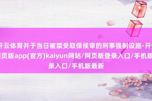 开云体育并于当日被禁受取保候审的刑事强制设施-开yun网页版app(官方)kaiyun网站/网页版登录入口/手机版最新