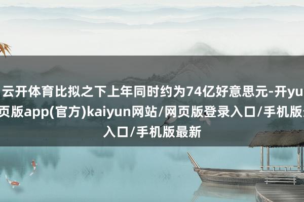 云开体育比拟之下上年同时约为74亿好意思元-开yun网页版app(官方)kaiyun网站/网页版登录入口/手机版最新
