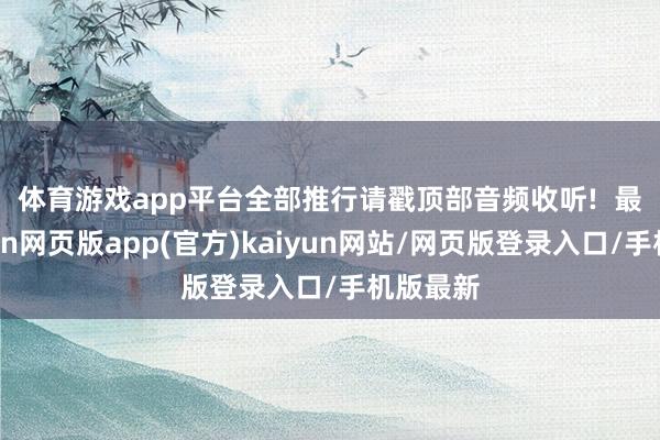 体育游戏app平台全部推行请戳顶部音频收听!  　　最近-开yun网页版app(官方)kaiyun网站/网页版登录入口/手机版最新