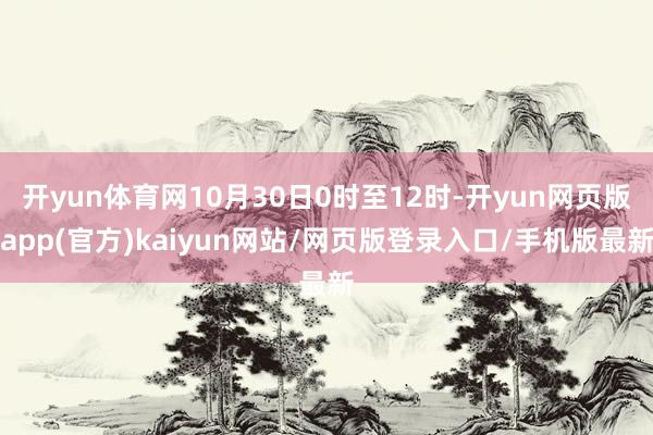 开yun体育网10月30日0时至12时-开yun网页版app(官方)kaiyun网站/网页版登录入口/手机版最新