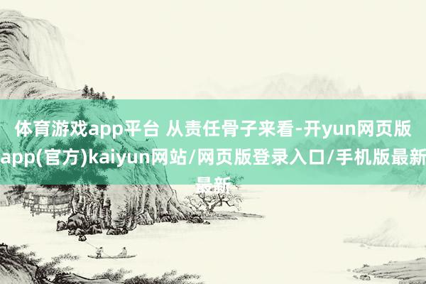 体育游戏app平台 　　从责任骨子来看-开yun网页版app(官方)kaiyun网站/网页版登录入口/手机版最新